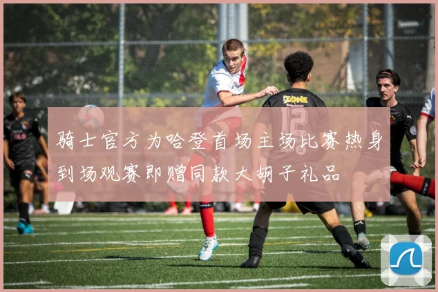 骑士官方为哈登首场主场比赛热身到场观赛即赠同款大胡子礼品