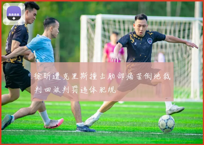 徐昕遭克里斯撞击肋部痛苦倒地裁判回放判罚违体犯规
