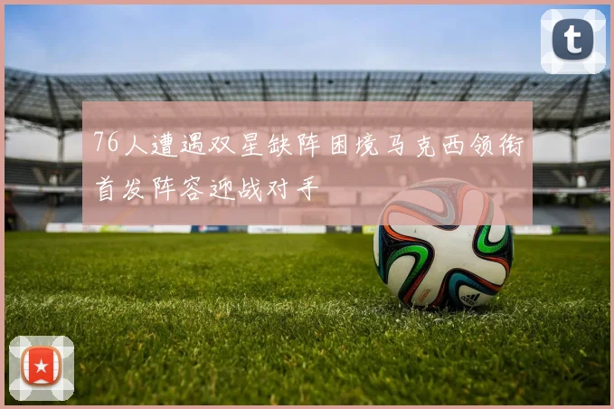 76人遭遇双星缺阵困境马克西领衔首发阵容迎战对手