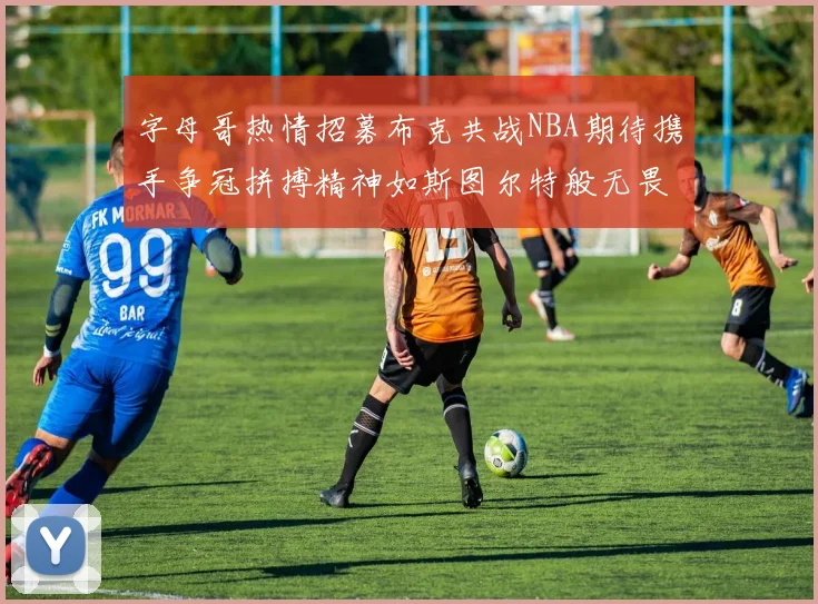 字母哥热情招募布克共战NBA期待携手争冠拼搏精神如斯图尔特般无畏