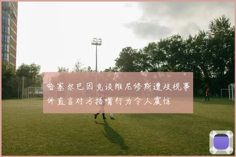 哈塞尔巴因克谈维尼修斯遭歧视事件直言对方捂嘴行为令人震惊