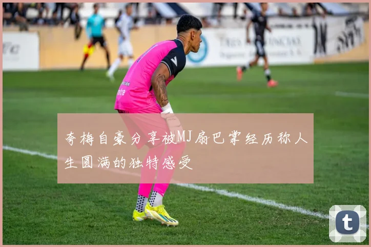 夸梅自豪分享被MJ扇巴掌经历称人生圆满的独特感受