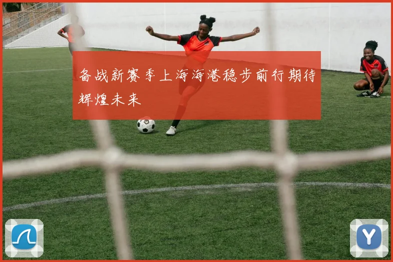 备战新赛季上海海港稳步前行期待辉煌未来
