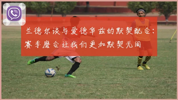 兰德尔谈与爱德华兹的默契配合：赛季磨合让我们更加默契无间