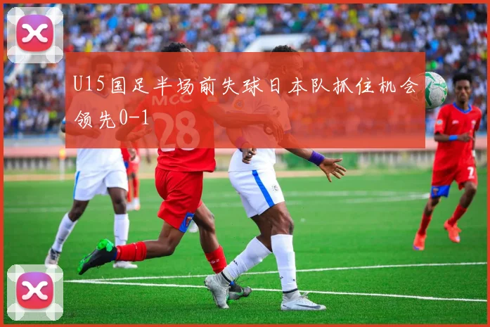 U15国足半场前失球日本队抓住机会领先0-1