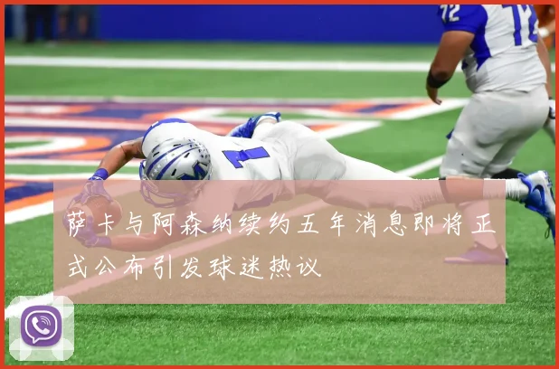 萨卡与阿森纳续约五年消息即将正式公布引发球迷热议