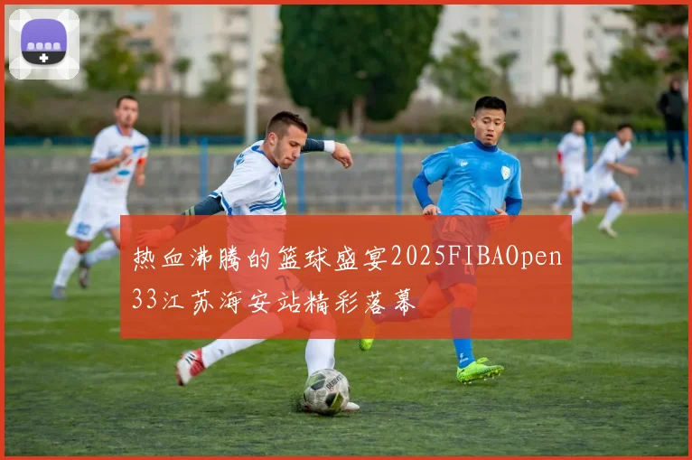 热血沸腾的篮球盛宴2025FIBAOpen33江苏海安站精彩落幕