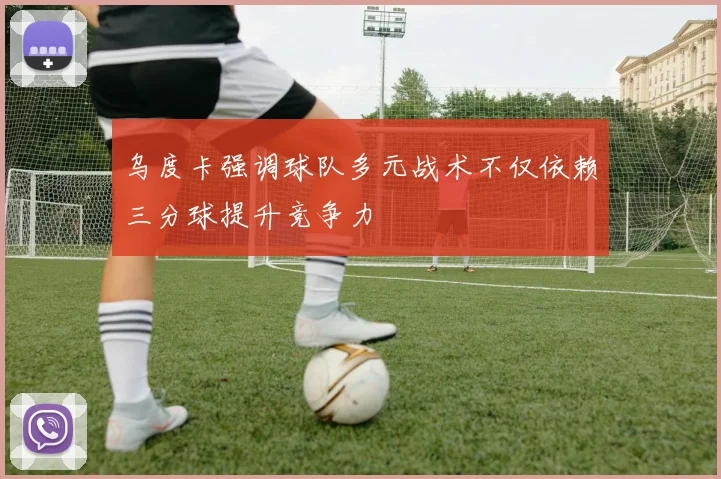 乌度卡强调球队多元战术不仅依赖三分球提升竞争力