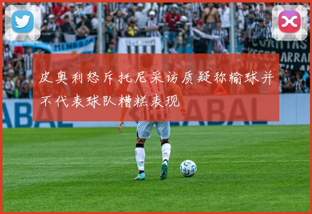 皮奥利怒斥托尼采访质疑称输球并不代表球队糟糕表现