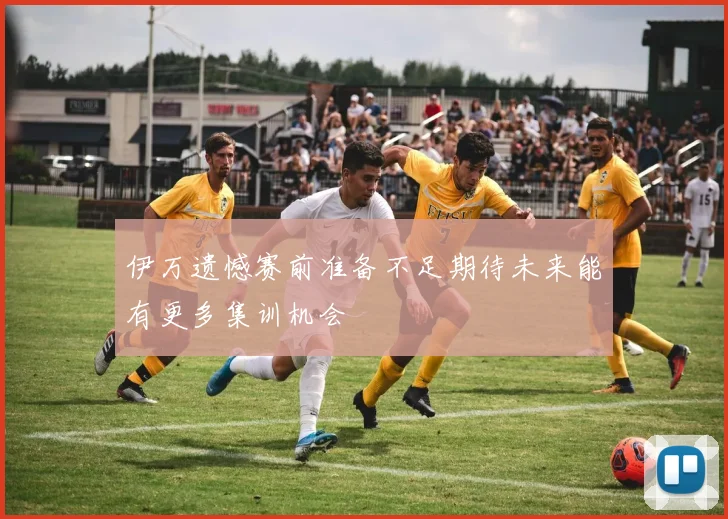 伊万遗憾赛前准备不足期待未来能有更多集训机会