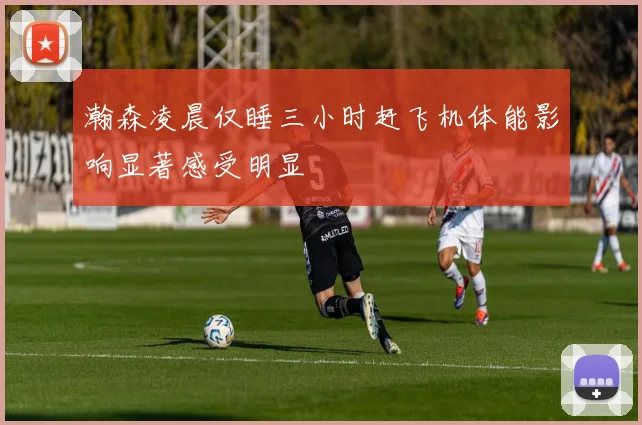 瀚森凌晨仅睡三小时赶飞机体能影响显著感受明显
