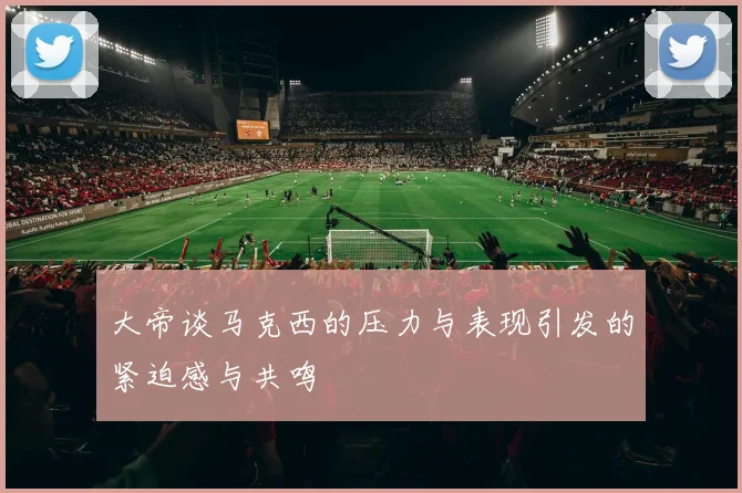 大帝谈马克西的压力与表现引发的紧迫感与共鸣