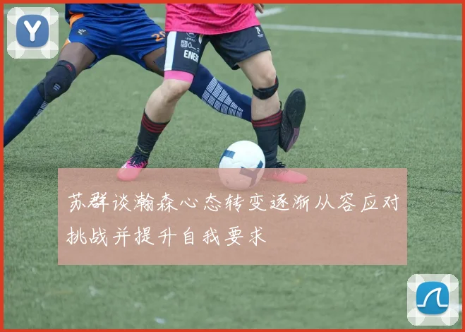 苏群谈瀚森心态转变逐渐从容应对挑战并提升自我要求