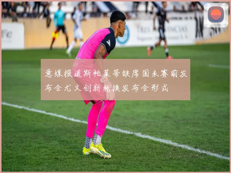 意媒报道斯帕莱蒂缺席国米赛前发布会尤文创新轮换发布会形式