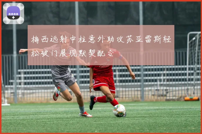 梅西远射中柱意外助攻苏亚雷斯轻松破门展现默契配合