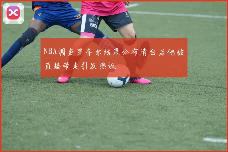 NBA调查罗齐尔结果公布清白后他被直接带走引发热议