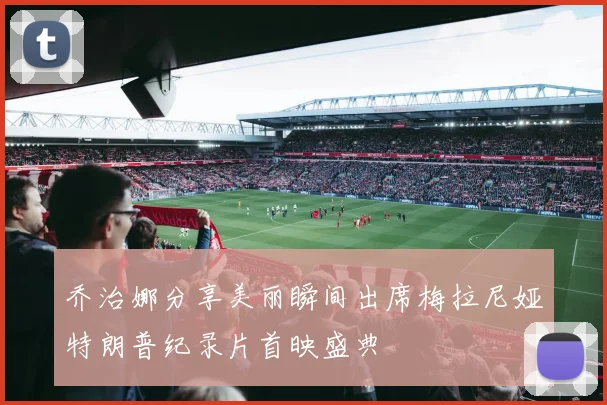 乔治娜分享美丽瞬间出席梅拉尼娅特朗普纪录片首映盛典