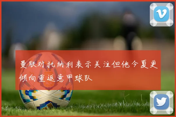 曼联对托纳利表示关注但他今夏更倾向重返意甲球队